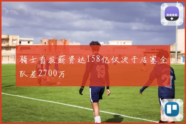 骑士首发薪资达158亿仅次于活塞全队差2700万