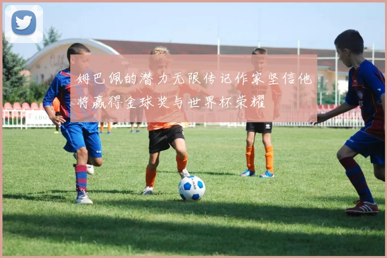 姆巴佩的潜力无限传记作家坚信他将赢得金球奖与世界杯荣耀