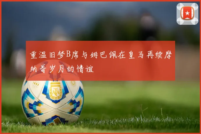 重温旧梦B席与姆巴佩在皇马再续摩纳哥岁月的情谊