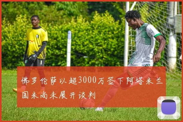 佛罗伦萨以超3000万签下阿塔米兰国米尚未展开谈判