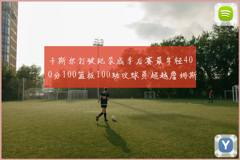 卡斯尔打破纪录成季后赛最年轻400分100篮板100助攻球员超越詹姆斯荣耀时刻