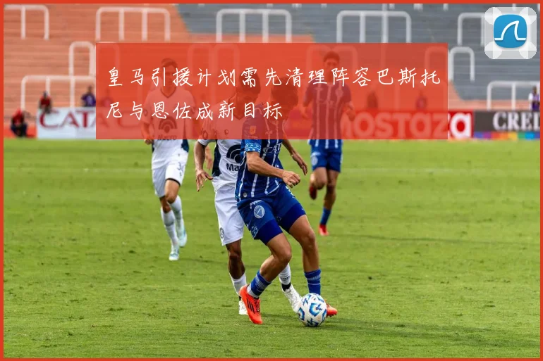 皇马引援计划需先清理阵容巴斯托尼与恩佐成新目标