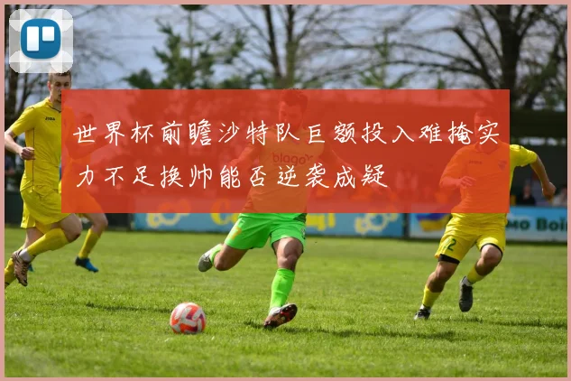 世界杯前瞻沙特队巨额投入难掩实力不足换帅能否逆袭成疑