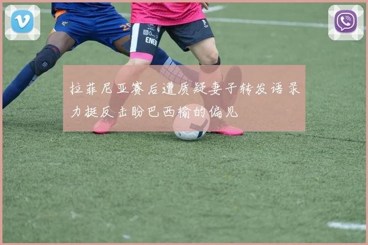 拉菲尼亚赛后遭质疑妻子转发语录力挺反击盼巴西输的偏见