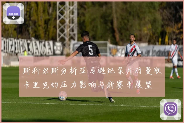 斯科尔斯分析亚马逊纪录片对曼联卡里克的压力影响与新赛季展望