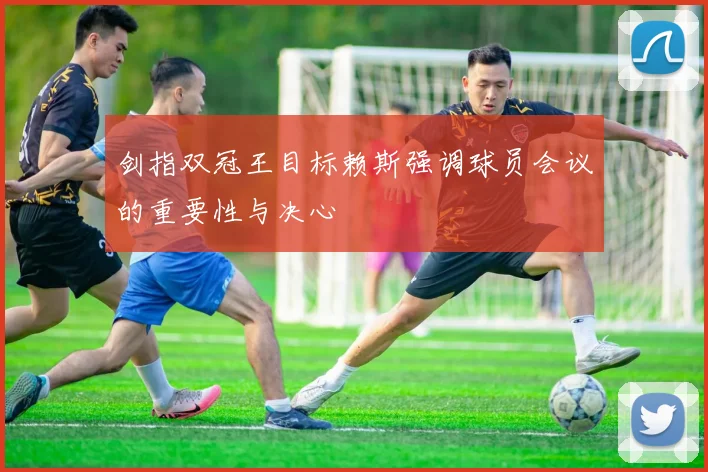剑指双冠王目标赖斯强调球员会议的重要性与决心