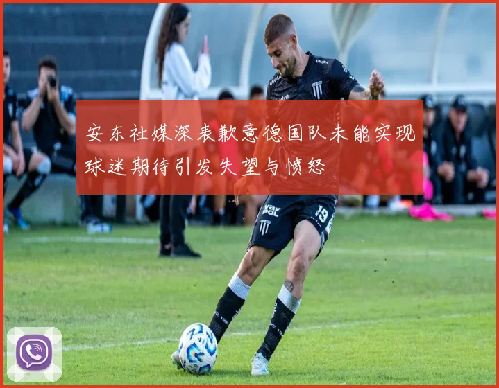 安东社媒深表歉意德国队未能实现球迷期待引发失望与愤怒