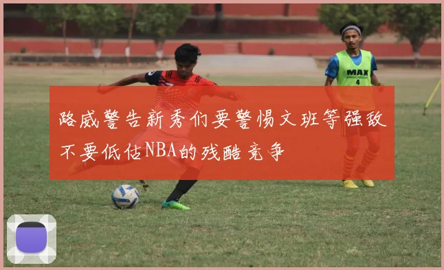 路威警告新秀们要警惕文班等强敌不要低估NBA的残酷竞争