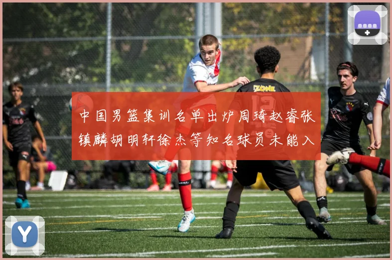 中国男篮集训名单出炉周琦赵睿张镇麟胡明轩徐杰等知名球员未能入选