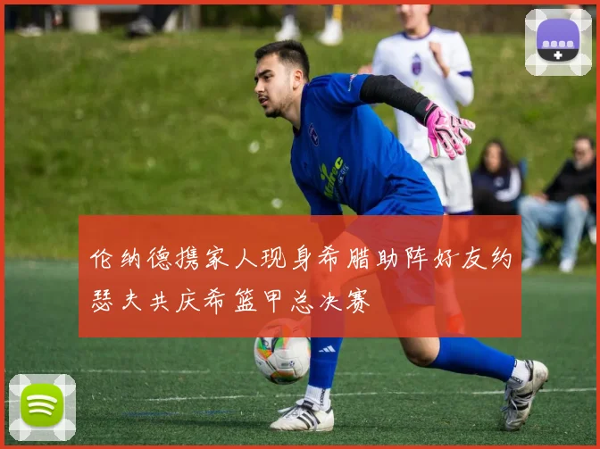伦纳德携家人现身希腊助阵好友约瑟夫共庆希篮甲总决赛