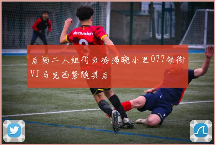 后场二人组得分榜揭晓小里077领衔VJ马克西紧随其后