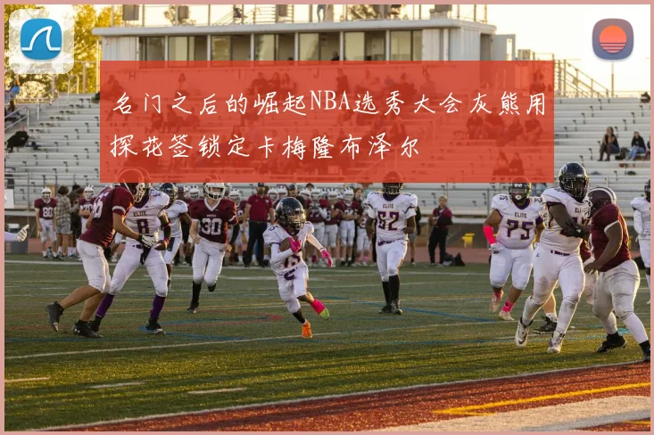 名门之后的崛起NBA选秀大会灰熊用探花签锁定卡梅隆布泽尔