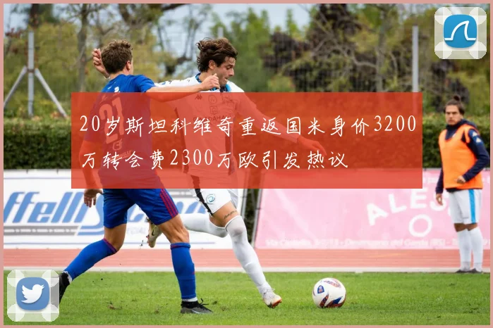 20岁斯坦科维奇重返国米身价3200万转会费2300万欧引发热议