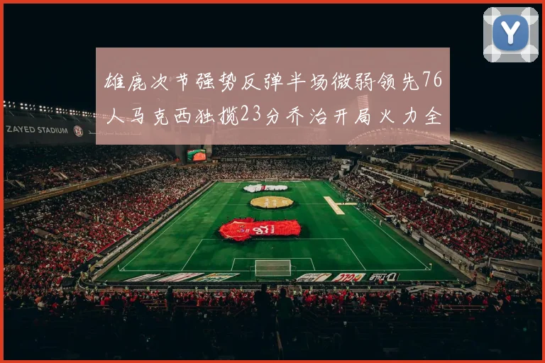 雄鹿次节强势反弹半场微弱领先76人马克西独揽23分乔治开局火力全开