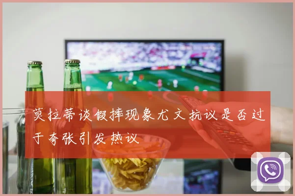 莫拉蒂谈假摔现象尤文抗议是否过于夸张引发热议