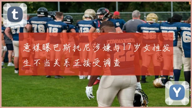 意媒曝巴斯托尼涉嫌与17岁女性发生不当关系正接受调查