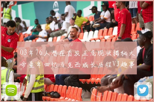 03年76人潜在首发五虎现状揭秘大帝童年回忆马克西成长历程VJ趣事分享