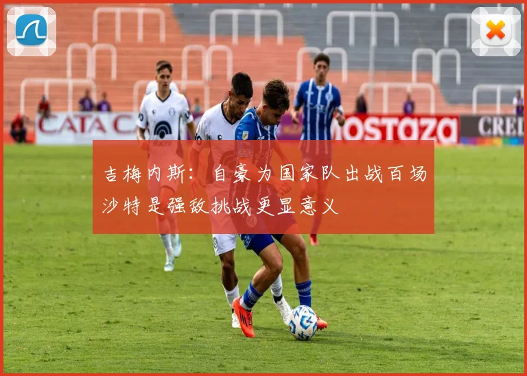 吉梅内斯：自豪为国家队出战百场沙特是强敌挑战更显意义