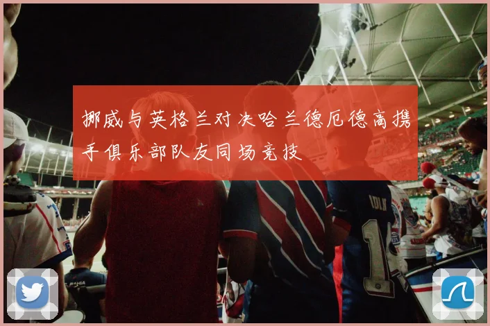 挪威与英格兰对决哈兰德厄德高携手俱乐部队友同场竞技