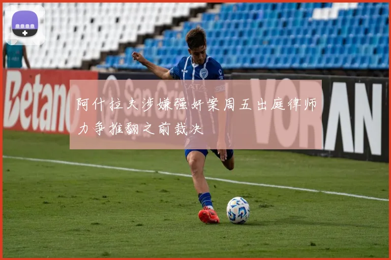 阿什拉夫涉嫌强奸案周五出庭律师力争推翻之前裁决