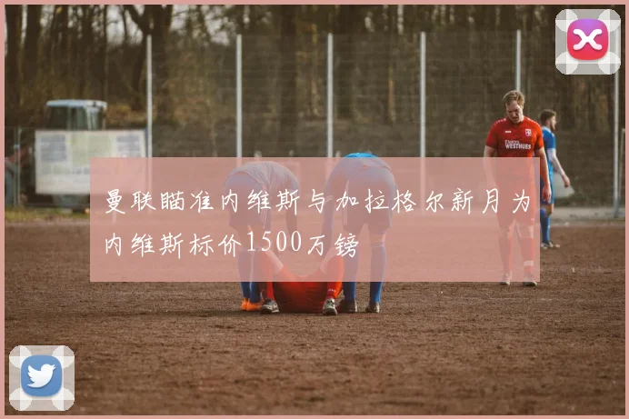 曼联瞄准内维斯与加拉格尔新月为内维斯标价1500万镑