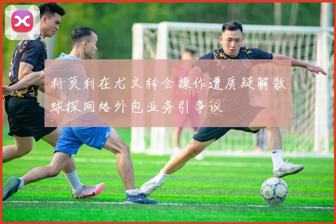 科莫利在尤文转会操作遭质疑解散球探网络外包业务引争议