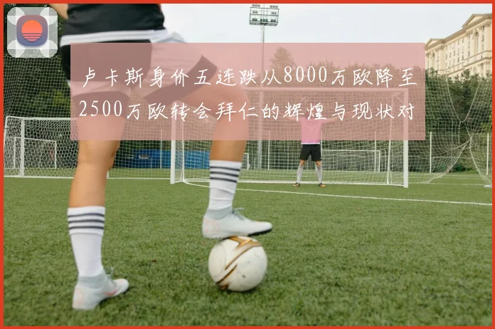 卢卡斯身价五连跌从8000万欧降至2500万欧转会拜仁的辉煌与现状对比
