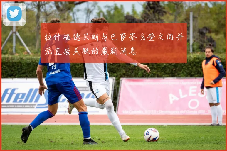 拉什福德买断与巴萨签戈登之间并无直接关联的最新消息