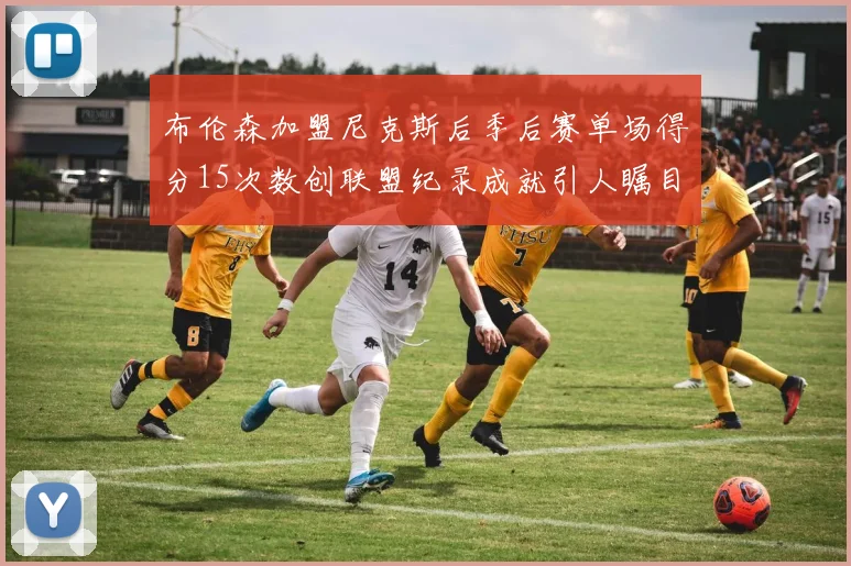 布伦森加盟尼克斯后季后赛单场得分15次数创联盟纪录成就引人瞩目