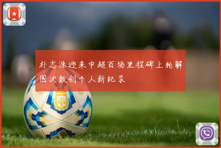 朴志洙迎来中超百场里程碑上轮解围次数创个人新纪录