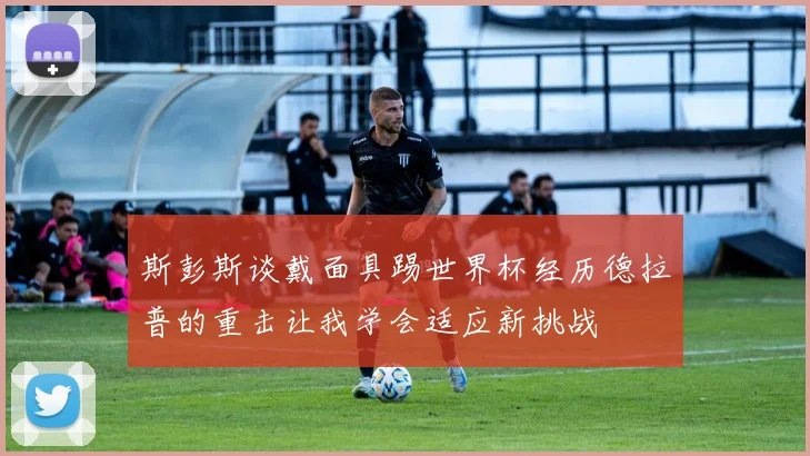 斯彭斯谈戴面具踢世界杯经历德拉普的重击让我学会适应新挑战