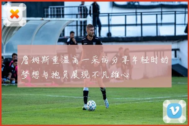 詹姆斯重温高一采访分享年轻时的梦想与抱负展现不凡雄心