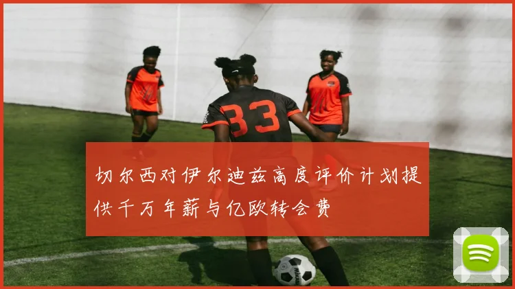 切尔西对伊尔迪兹高度评价计划提供千万年薪与亿欧转会费