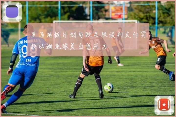 罗马老板计划与欧足联谈判支付罚款以避免球员出售压力