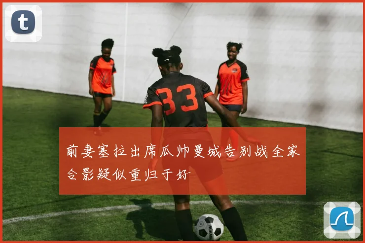 前妻塞拉出席瓜帅曼城告别战全家合影疑似重归于好