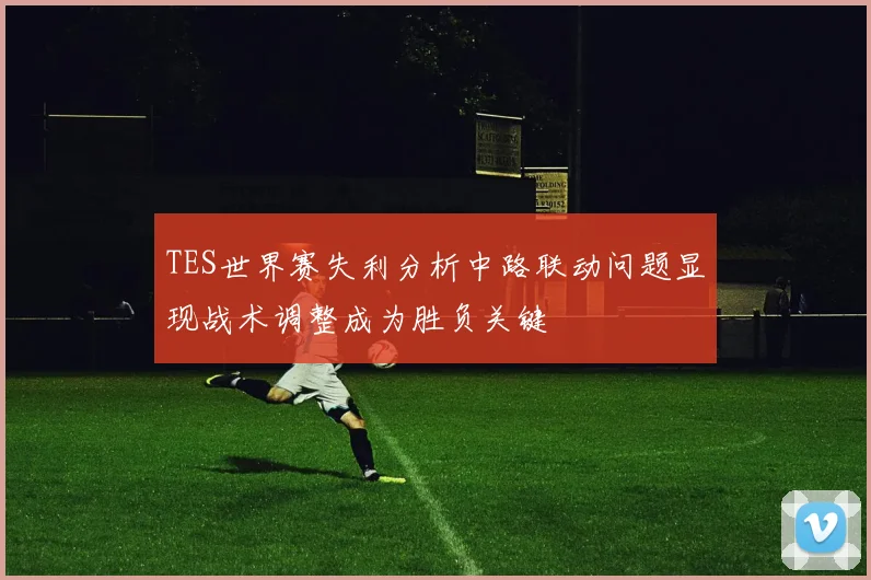 TES世界赛失利分析中路联动问题显现战术调整成为胜负关键