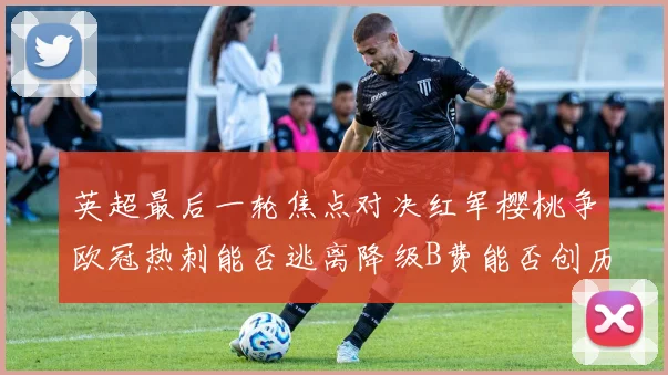 英超最后一轮焦点对决红军樱桃争欧冠热刺能否逃离降级B费能否创历史新高