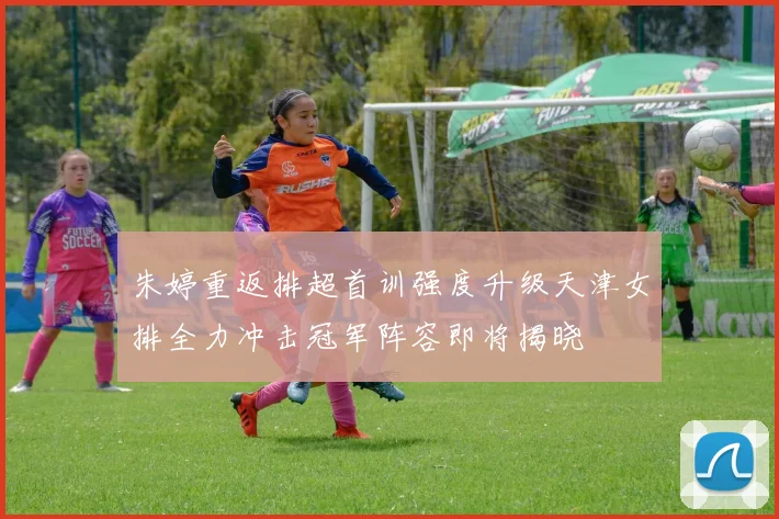 朱婷重返排超首训强度升级天津女排全力冲击冠军阵容即将揭晓